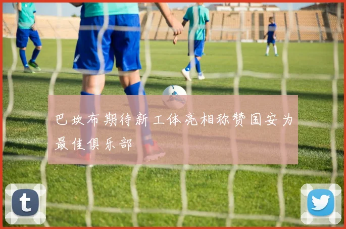 巴坎布期待新工体亮相称赞国安为最佳俱乐部