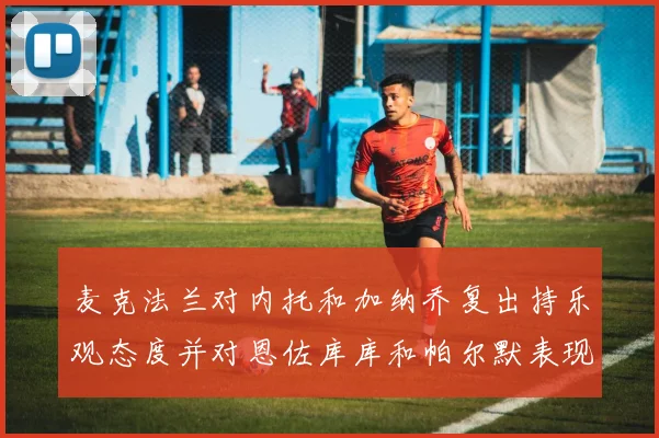 麦克法兰对内托和加纳乔复出持乐观态度并对恩佐库库和帕尔默表现表示满意