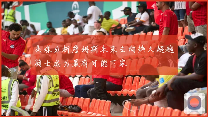 美媒分析詹姆斯未来去向热火超越骑士成为最有可能下家