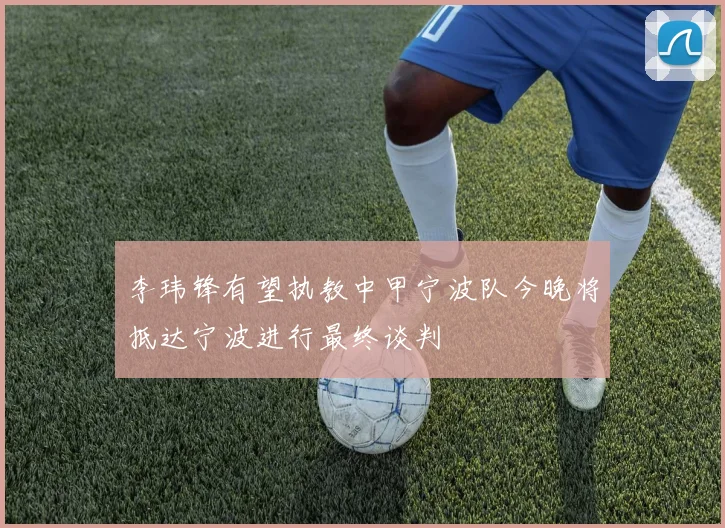 李玮锋有望执教中甲宁波队今晚将抵达宁波进行最终谈判