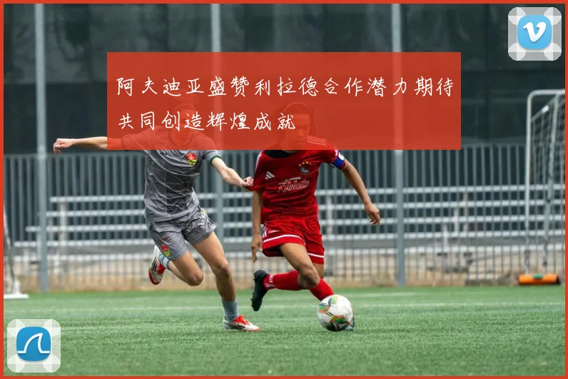 阿夫迪亚盛赞利拉德合作潜力期待共同创造辉煌成就