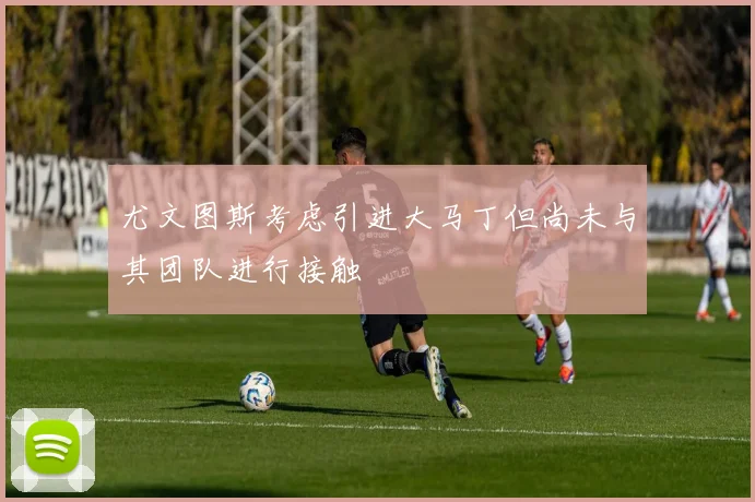 尤文图斯考虑引进大马丁但尚未与其团队进行接触