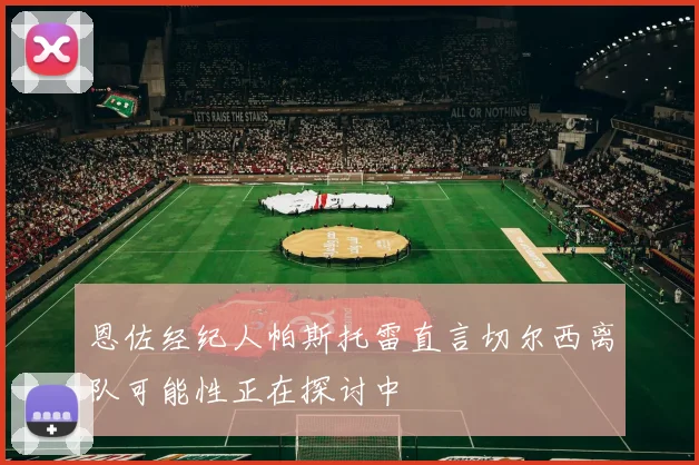 恩佐经纪人帕斯托雷直言切尔西离队可能性正在探讨中