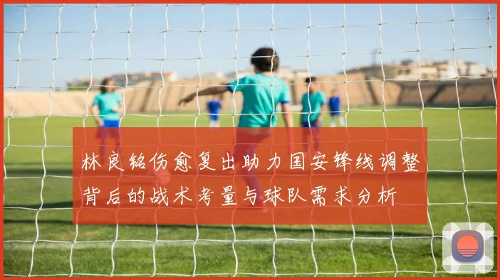 林良铭伤愈复出助力国安锋线调整背后的战术考量与球队需求分析