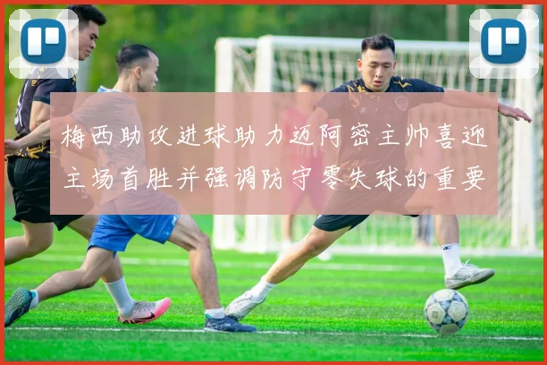 梅西助攻进球助力迈阿密主帅喜迎主场首胜并强调防守零失球的重要性