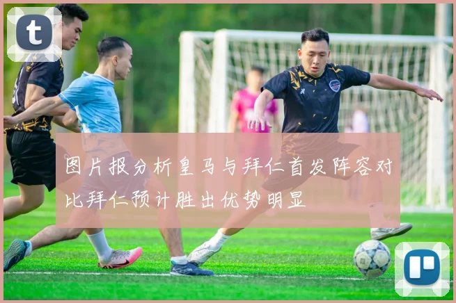 图片报分析皇马与拜仁首发阵容对比拜仁预计胜出优势明显