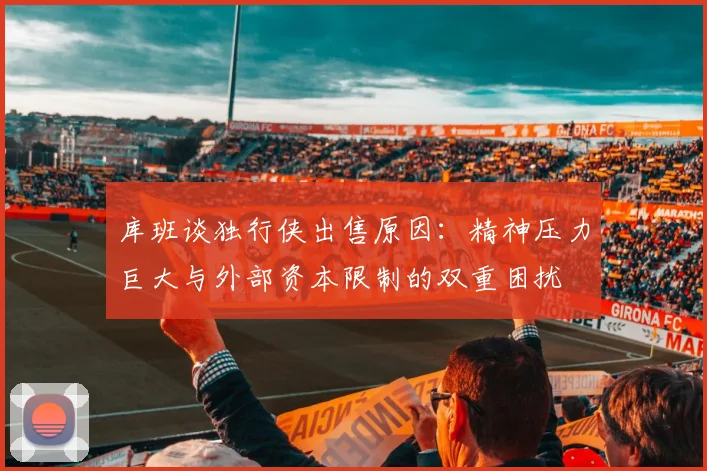 库班谈独行侠出售原因：精神压力巨大与外部资本限制的双重困扰