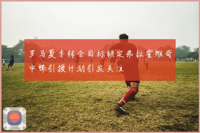罗马夏季转会目标锁定弗拉霍维奇中锋引援计划引发关注