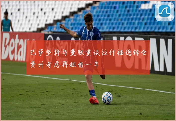 巴萨坚持与曼联重谈拉什福德转会费并考虑再租借一年