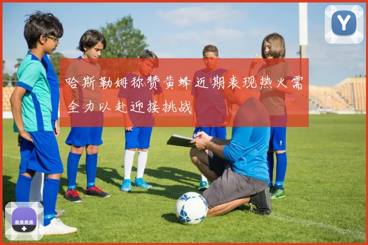 哈斯勒姆称赞黄蜂近期表现热火需全力以赴迎接挑战
