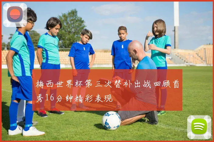 梅西世界杯第三次替补出战回顾首秀16分钟精彩表现