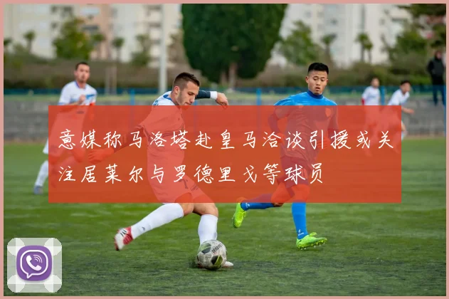 意媒称马洛塔赴皇马洽谈引援或关注居莱尔与罗德里戈等球员