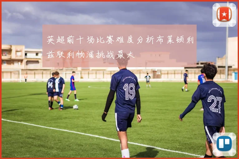 英超前十场比赛难度分析布莱顿利兹联利物浦挑战最大