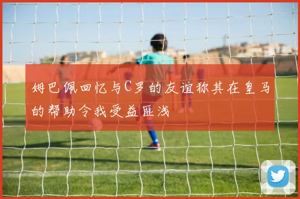 姆巴佩回忆与C罗的友谊称其在皇马的帮助令我受益匪浅