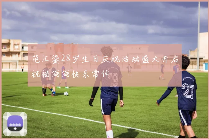 范汇鎏28岁生日庆祝活动盛大开启祝福满满快乐常伴