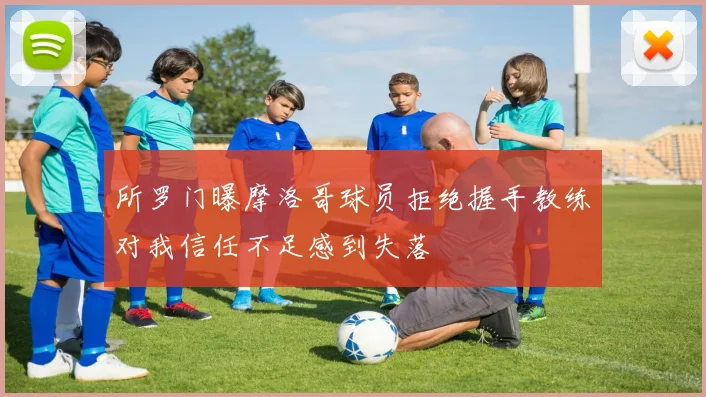 所罗门曝摩洛哥球员拒绝握手教练对我信任不足感到失落