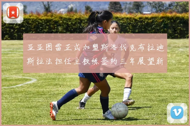 亚亚图雷正式加盟斯洛伐克布拉迪斯拉法担任主教练签约三年展望新篇章