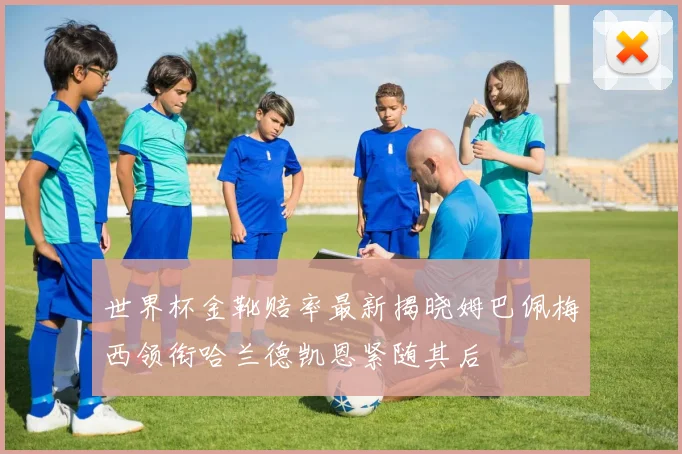 世界杯金靴赔率最新揭晓姆巴佩梅西领衔哈兰德凯恩紧随其后