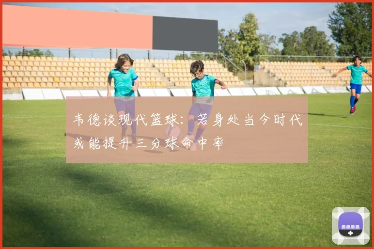 韦德谈现代篮球：若身处当今时代或能提升三分球命中率