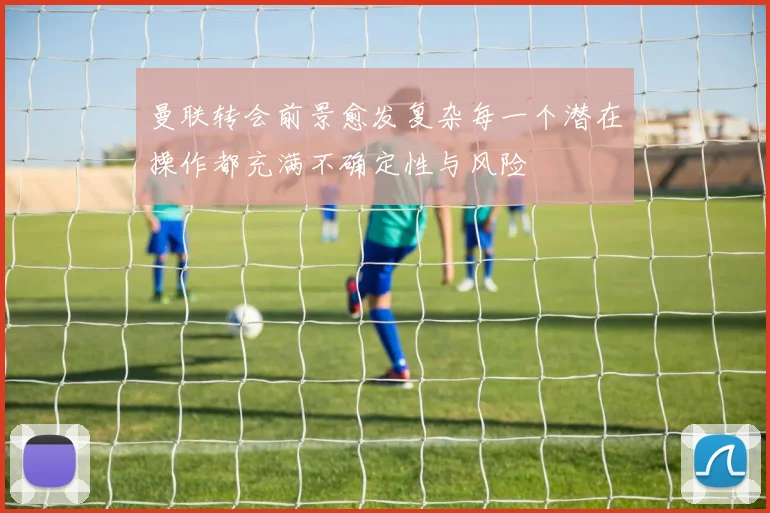 曼联转会前景愈发复杂每一个潜在操作都充满不确定性与风险