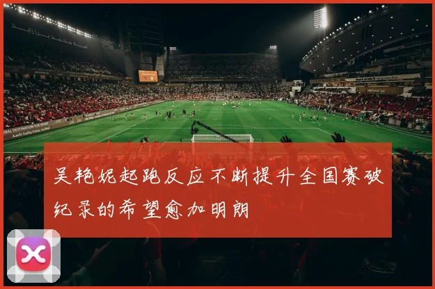 吴艳妮起跑反应不断提升全国赛破纪录的希望愈加明朗