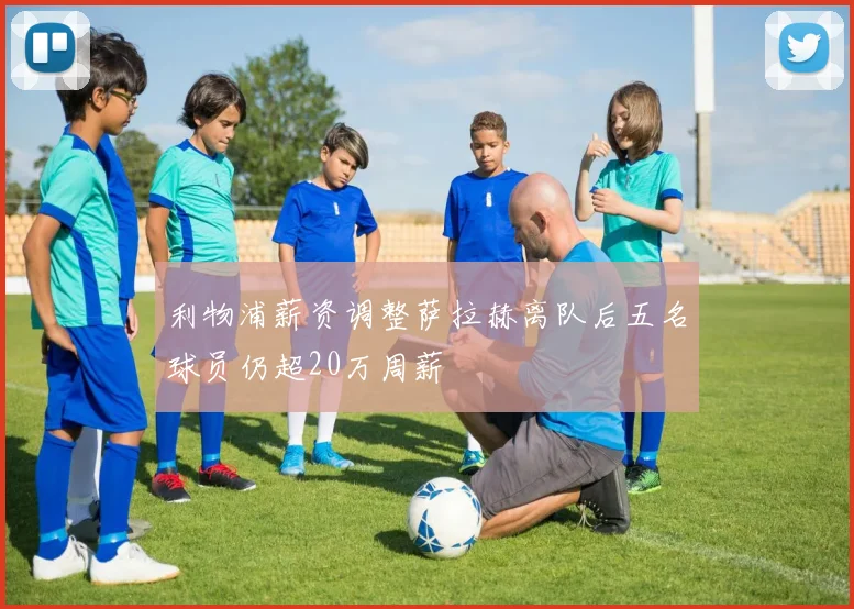 利物浦薪资调整萨拉赫离队后五名球员仍超20万周薪