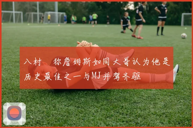 八村塁称詹姆斯如同大哥认为他是历史最佳之一与MJ并驾齐驱