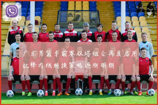 广东男篮季前赛双塔组合再度启用杜锋内线轮换策略逐渐明朗