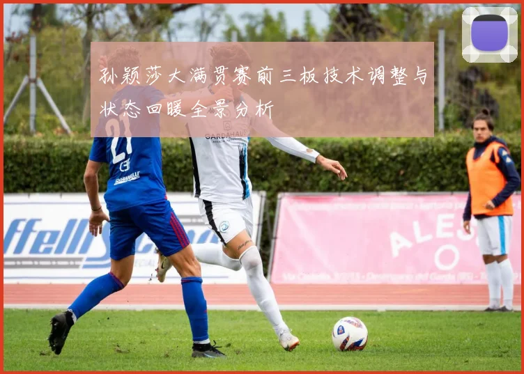 孙颖莎大满贯赛前三板技术调整与状态回暖全景分析